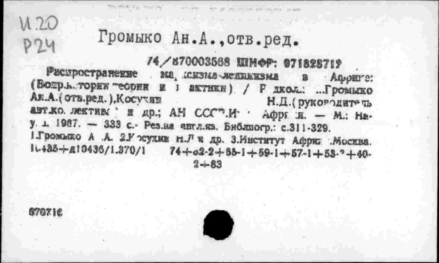 ﻿и .10 пч
Громыко Ан.А.»отв.ред.
/4,/870003538 1ИН0Р: «718X871»
Расяростраяекяе кай ссвзка ледливма в Африте: (Во^рь. торит? ~еории к I актнкБ) / Р дхол.: ...Громыко АкА.( отв.ред.), К осу: те	Н.Д.^рукоРтдит^чь
азтло. лектик * к др.; АН ССС’’.И' • Афр{ и. — М.: На-у д 1967. — 333 с.- Рез.на янгл.яз. Бяблпогр.: с.ЗИ-329.
I Громыко А А. 2У -куша к др. З.Институт Афрю .Москва. КлШ-гд! 0436/1.370/1	744-в2-2+8И4-59-1-А57-1+53 ’+40-
24-83
8707К